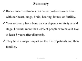 Summary
 Bone cancer treatments can cause problems over time
with our heart, lungs, brain, hearing, bones, or fertility.
 Your recovery from bone cancer depends on its type and
stage. Overall, more than 78% of people who have it live
at least 5 years after diagnosis.
 They have a major impact on the life of patients and their
families.
By yordanos L 46
 