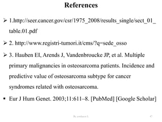 References
 1.http://seer.cancer.gov/csr/1975_2008/results_single/sect_01_
table.01.pdf
 2. http://www.registri-tumori.it/cms/?q=sede_osso
 3. Hauben EI, Arends J, Vandenbroucke JP, et al. Multiple
primary malignancies in osteosarcoma patients. Incidence and
predictive value of osteosarcoma subtype for cancer
syndromes related with osteosarcoma.
 Eur J Hum Genet. 2003;11:611–8. [PubMed] [Google Scholar]
By yordanos L 47
 