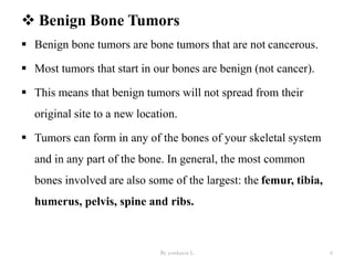  Benign Bone Tumors
 Benign bone tumors are bone tumors that are not cancerous.
 Most tumors that start in our bones are benign (not cancer).
 This means that benign tumors will not spread from their
original site to a new location.
 Tumors can form in any of the bones of your skeletal system
and in any part of the bone. In general, the most common
bones involved are also some of the largest: the femur, tibia,
humerus, pelvis, spine and ribs.
By yordanos L 6
 