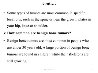 cont.…
BY yordanos .L 7
• Some types of tumors are most common in specific
locations, such as the spine or near the growth plates in
your hip, knee or shoulder.
 How common are benign bone tumors?
• Benign bone tumors are most common in people who
are under 30 years old. A large portion of benign bone
tumors are found in children while their skeletons are
still growing.
 