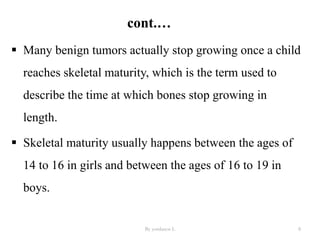 cont.…
 Many benign tumors actually stop growing once a child
reaches skeletal maturity, which is the term used to
describe the time at which bones stop growing in
length.
 Skeletal maturity usually happens between the ages of
14 to 16 in girls and between the ages of 16 to 19 in
boys.
By yordanos L 8
 