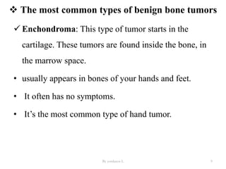 The most common types of benign bone tumors
 Enchondroma: This type of tumor starts in the
cartilage. These tumors are found inside the bone, in
the marrow space.
• usually appears in bones of your hands and feet.
• It often has no symptoms.
• It’s the most common type of hand tumor.
By yordanos L 9
 
