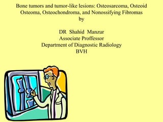 Bone tumors and tumor-like lesions: Osteosarcoma, Osteoid
Osteoma, Osteochondroma, and Nonossifying Fibromas
by
DR Shahid Manzur
Associate Proffessor
Department of Diagnostic Radiology
BVH
 