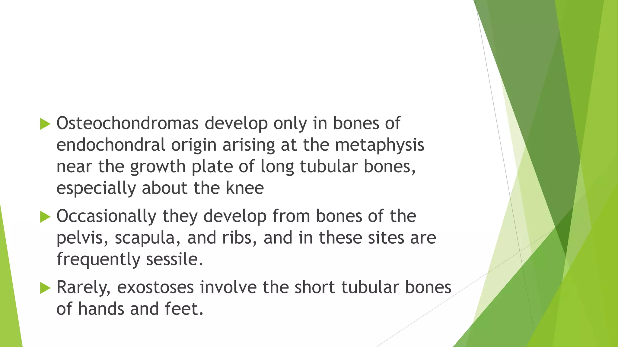  Osteochondromas develop only in bones of
endochondral origin arising at the metaphysis
near the growth plate of long tubular bones,
especially about the knee
 Occasionally they develop from bones of the
pelvis, scapula, and ribs, and in these sites are
frequently sessile.
 Rarely, exostoses involve the short tubular bones
of hands and feet.
 