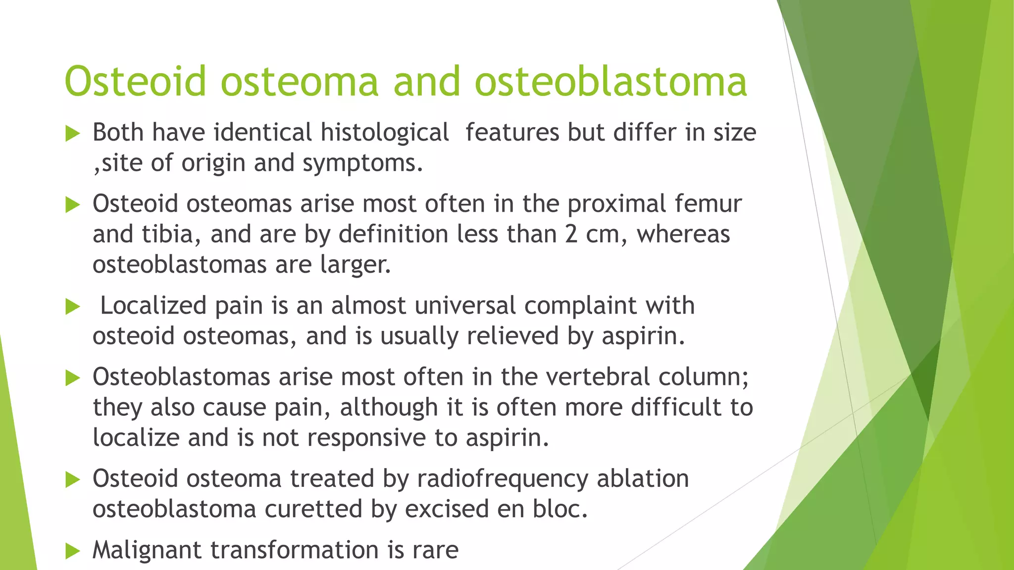 Osteoid osteoma and osteoblastoma
 Both have identical histological features but differ in size
,site of origin and symptoms.
 Osteoid osteomas arise most often in the proximal femur
and tibia, and are by definition less than 2 cm, whereas
osteoblastomas are larger.
 Localized pain is an almost universal complaint with
osteoid osteomas, and is usually relieved by aspirin.
 Osteoblastomas arise most often in the vertebral column;
they also cause pain, although it is often more difficult to
localize and is not responsive to aspirin.
 Osteoid osteoma treated by radiofrequency ablation
osteoblastoma curetted by excised en bloc.
 Malignant transformation is rare
 