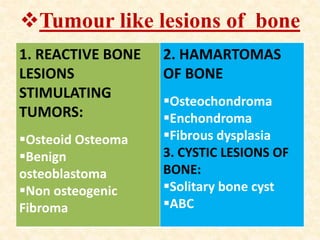 Tumour like lesions of bone
1. REACTIVE BONE
LESIONS
STIMULATING
TUMORS:
Osteoid Osteoma
Benign
osteoblastoma
Non osteogenic
Fibroma
2. HAMARTOMAS
OF BONE
Osteochondroma
Enchondroma
Fibrous dysplasia
3. CYSTIC LESIONS OF
BONE:
Solitary bone cyst
ABC
 