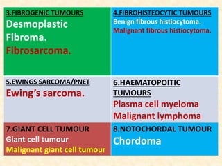 3.FIBROGENIC TUMOURS
Desmoplastic
Fibroma.
Fibrosarcoma.
4.FIBROHISTEOCYTIC TUMOURS
Benign fibrous histiocytoma.
Malignant fibrous histiocytoma.
5.EWINGS SARCOMA/PNET
Ewing’s sarcoma.
6.HAEMATOPOITIC
TUMOURS
Plasma cell myeloma
Malignant lymphoma
7.GIANT CELL TUMOUR
Giant cell tumour
Malignant giant cell tumour
8.NOTOCHORDAL TUMOUR
Chordoma
 