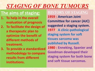 STAGING OF BONE TUMOURS
The aims of staging:
1. To help in the overall
evaluation of prognosis
2. To facilitate the design of
a therapeutic plan to
optimize the benefit of
different methods of
treatment.
3. To provide a standardized
methodology to compare
results from different
institutions.
HISTORY OF STAGING
1959 : American Joint
Committee for cancer (AJC)
suggested a staging system.
1977 : A clinic-pathological
staging system for soft
tissues sarcoma was
published by Russell.
1980 : Enneking, Spanier and
Goodman developed their
staging system for both bone
and soft tissue sarcomas.
 