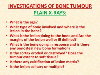 INVESTIGATIONS OF BONE TUMOUR
PLAIN X-RAYS:
• What is the age?
• What type of bone involved and where is the
lesion in the bone?
• What is the lesion doing to the bone and Are the
margins of the lesion well or ill defined?
• What is the bone doing in response and is there
any periosteal new bone formation?
• Is the cortex eroded or destroyed? Does the
tumour extent to soft tissue?
• Is there any calcification of lesion matrix?
• Is the lesion solitary or multiple?
 