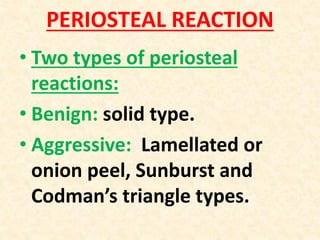 PERIOSTEAL REACTION
• Two types of periosteal
reactions:
• Benign: solid type.
• Aggressive: Lamellated or
onion peel, Sunburst and
Codman’s triangle types.
 