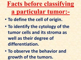 Facts before classifying
a particular tumor:-
• To define the cell of origin.
• To identify the cytology of the
tumor cells and its stroma as
well as their degree of
differentiation.
• To observe the behavior and
growth of the tumors.
 