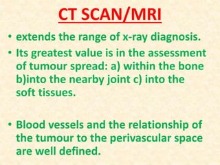 CT SCAN/MRI
• extends the range of x-ray diagnosis.
• Its greatest value is in the assessment
of tumour spread: a) within the bone
b)into the nearby joint c) into the
soft tissues.
• Blood vessels and the relationship of
the tumour to the perivascular space
are well defined.
 
