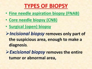 TYPES OF BIOPSY
• Fine needle aspiration biopsy (FNAB)
• Core needle biopsy (CNB)
• Surgical (open) biopsy
Incisional biopsy removes only part of
the suspicious area, enough to make a
diagnosis.
Excisional biopsy removes the entire
tumor or abnormal area,
 