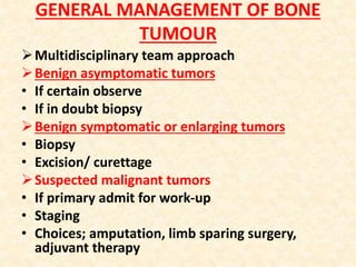 GENERAL MANAGEMENT OF BONE
TUMOUR
Multidisciplinary team approach
Benign asymptomatic tumors
• If certain observe
• If in doubt biopsy
Benign symptomatic or enlarging tumors
• Biopsy
• Excision/ curettage
Suspected malignant tumors
• If primary admit for work-up
• Staging
• Choices; amputation, limb sparing surgery,
adjuvant therapy
 