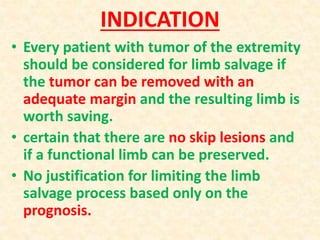 INDICATION
• Every patient with tumor of the extremity
should be considered for limb salvage if
the tumor can be removed with an
adequate margin and the resulting limb is
worth saving.
• certain that there are no skip lesions and
if a functional limb can be preserved.
• No justification for limiting the limb
salvage process based only on the
prognosis.
 