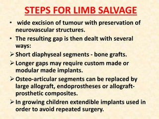STEPS FOR LIMB SALVAGE
• wide excision of tumour with preservation of
neurovascular structures.
• The resulting gap is then dealt with several
ways:
Short diaphyseal segments - bone grafts.
Longer gaps may require custom made or
modular made implants.
Osteo-articular segments can be replaced by
large allograft, endoprostheses or allograft-
prosthetic composites.
In growing children extendible implants used in
order to avoid repeated surgery.
 