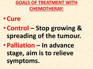 GOALS OF TREATMENT WITH
CHEMOTHERAY:
•Cure
•Control – Stop growing &
spreading of the tumour.
•Palliation – In advance
stage, aim is to relieve
symptoms.
 