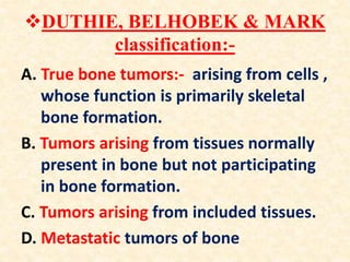 DUTHIE, BELHOBEK & MARK
classification:-
A. True bone tumors:- arising from cells ,
whose function is primarily skeletal
bone formation.
B. Tumors arising from tissues normally
present in bone but not participating
in bone formation.
C. Tumors arising from included tissues.
D. Metastatic tumors of bone
 