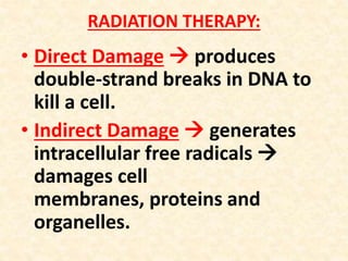 RADIATION THERAPY:
• Direct Damage  produces
double-strand breaks in DNA to
kill a cell.
• Indirect Damage  generates
intracellular free radicals 
damages cell
membranes, proteins and
organelles.
 