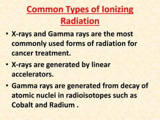 Common Types of Ionizing
Radiation
• X-rays and Gamma rays are the most
commonly used forms of radiation for
cancer treatment.
• X-rays are generated by linear
accelerators.
• Gamma rays are generated from decay of
atomic nuclei in radioisotopes such as
Cobalt and Radium .
 