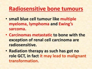 Radiosensitive bone tumours
• small blue cell tumour like multiple
myeloma, lymphoma and Ewing’s
sarcoma.
• Carcinomas metastatic to bone with the
exception of renal cell carcinoma are
radiosensitive.
• Radiation therapy as such has got no
role GCT, in fact it may lead to malignant
transformation.
 