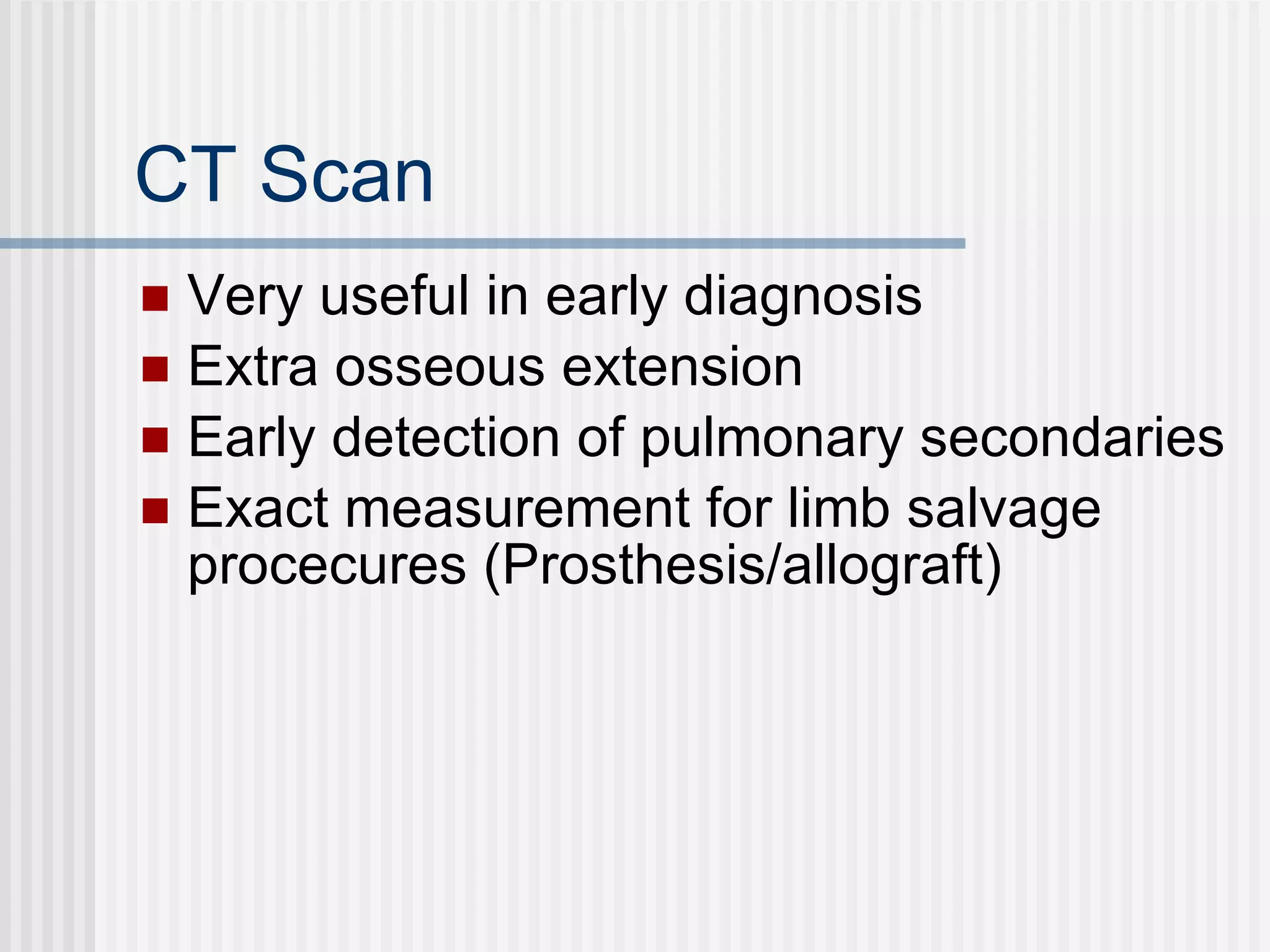CT Scan Very useful in early diagnosis Extra osseous extension Early detection of pulmonary secondaries Exact measurement for limb salvage procecures (Prosthesis/allograft) 