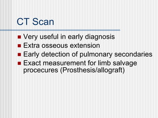 CT Scan Very useful in early diagnosis Extra osseous extension Early detection of pulmonary secondaries Exact measurement for limb salvage procecures (Prosthesis/allograft) 