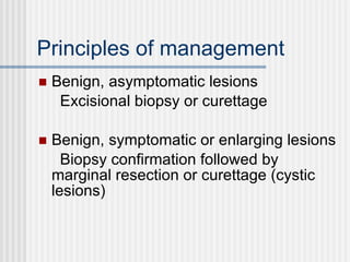 Principles of management Benign, asymptomatic lesions Excisional biopsy or curettage Benign, symptomatic or enlarging lesions Biopsy confirmation followed by marginal resection or curettage (cystic lesions) 