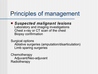 Principles of management Suspected malignant lesions Laboratory and imaging investigations Chest x-ray or CT scan of the chest Biopsy confirmation Surgical options Ablative surgeries (amputation/disarticulation) Limb sparing surgeries Chemotherapy Adjuvant/Neo-adjuvant Radiotherapy 