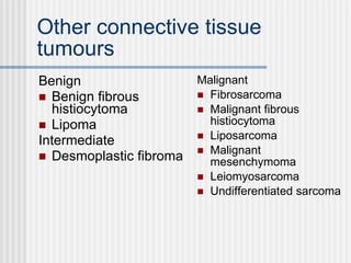 Other connective tissue tumours Benign Benign fibrous histiocytoma Lipoma Intermediate Desmoplastic fibroma Malignant Fibrosarcoma Malignant fibrous histiocytoma Liposarcoma Malignant mesenchymoma Leiomyosarcoma Undifferentiated sarcoma 