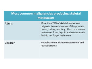 Most common malignancies producing skeletal
metastases
Adults More than 75% of skeletal metastases
originate from carcinomas of the prostate,
breast, kidney, and lung. Also common are
metastases from thyroid and colon cancers.
And do not forget melanoma.
Children Neuroblastoma, rhabdomyosarcoma, and
retinoblastoma
 