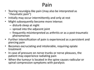 Pain
• Tearing neuralgia-like pain (may also be interpreted as
"rheumatic pain“)
• Initially may occur intermittently and only at rest
• Might subsequently become more intense:
– disturb sleep at night
– spread into the adjacent joint
– frequently misinterpreted as arthritis or as a post-traumatic
phenomenon
• Further intensification of pain is experienced as a persistent and
piercing pain
• Becomes excruciating and intolerable, requiring opiate
treatment
• In case of pressure on nerve trunks or nerve plexuses, the
patient may experience radiating pain
• When the tumour is located in the spine causes radicular or
spinal compression symptoms with paralysis
 