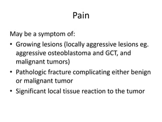 Pain
May be a symptom of:
• Growing lesions (locally aggressive lesions eg.
aggressive osteoblastoma and GCT, and
malignant tumors)
• Pathologic fracture complicating either benign
or malignant tumor
• Significant local tissue reaction to the tumor
 