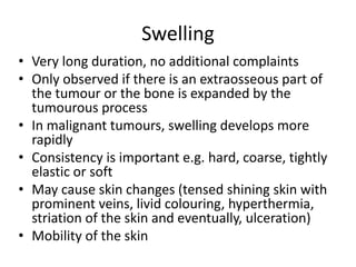 Swelling
• Very long duration, no additional complaints
• Only observed if there is an extraosseous part of
the tumour or the bone is expanded by the
tumourous process
• In malignant tumours, swelling develops more
rapidly
• Consistency is important e.g. hard, coarse, tightly
elastic or soft
• May cause skin changes (tensed shining skin with
prominent veins, livid colouring, hyperthermia,
striation of the skin and eventually, ulceration)
• Mobility of the skin
 