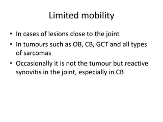 Limited mobility
• In cases of lesions close to the joint
• In tumours such as OB, CB, GCT and all types
of sarcomas
• Occasionally it is not the tumour but reactive
synovitis in the joint, especially in CB
 
