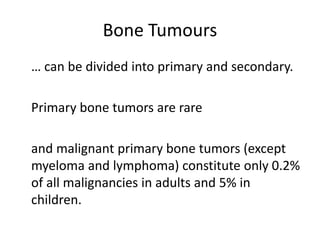 Bone Tumours
… can be divided into primary and secondary.
Primary bone tumors are rare
and malignant primary bone tumors (except
myeloma and lymphoma) constitute only 0.2%
of all malignancies in adults and 5% in
children.
 