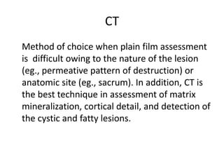CT
Method of choice when plain film assessment
is difficult owing to the nature of the lesion
(eg., permeative pattern of destruction) or
anatomic site (eg., sacrum). In addition, CT is
the best technique in assessment of matrix
mineralization, cortical detail, and detection of
the cystic and fatty lesions.
 