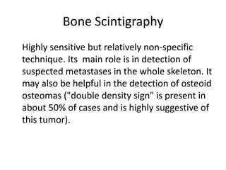 Bone Scintigraphy
Highly sensitive but relatively non-specific
technique. Its main role is in detection of
suspected metastases in the whole skeleton. It
may also be helpful in the detection of osteoid
osteomas ("double density sign" is present in
about 50% of cases and is highly suggestive of
this tumor).
 