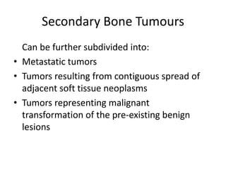 Secondary Bone Tumours
Can be further subdivided into:
• Metastatic tumors
• Tumors resulting from contiguous spread of
adjacent soft tissue neoplasms
• Tumors representing malignant
transformation of the pre-existing benign
lesions
 