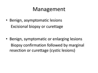 Management
• Benign, asymptomatic lesions
Excisional biopsy or curettage
• Benign, symptomatic or enlarging lesions
Biopsy confirmation followed by marginal
resection or curettage (cystic lesions)
 