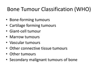 Bone Tumour Classification (WHO)
• Bone-forming tumours
• Cartilage forming tumours
• Giant-cell tumour
• Marrow tumours
• Vascular tumours
• Other connective tissue tumours
• Other tumours
• Secondary malignant tumours of bone
 