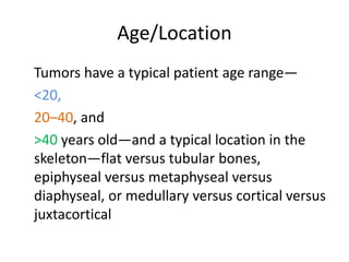 Age/Location
Tumors have a typical patient age range—
<20,
20–40, and
>40 years old—and a typical location in the
skeleton—flat versus tubular bones,
epiphyseal versus metaphyseal versus
diaphyseal, or medullary versus cortical versus
juxtacortical
 