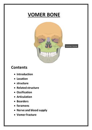 VOMER BONE
Contents
 Introduction
 Location
 structure
 Related structure
 Ossification
 Articulation
 Boarders
 foramens
 Nerve and blood supply
 Vomer fracture
 