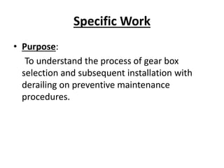 Specific Work 
• Purpose: 
To understand the process of gear box 
selection and subsequent installation with 
derailing on preventive maintenance 
procedures. 
 