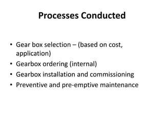 Processes Conducted 
• Gear box selection – (based on cost, 
application) 
• Gearbox ordering (internal) 
• Gearbox installation and commissioning 
• Preventive and pre-emptive maintenance 
 