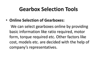 Gearbox Selection Tools 
• Online Selection of Gearboxes: 
We can select gearboxes online by providing 
basic information like ratio required, motor 
form, torque required etc. Other factors like 
cost, models etc. are decided with the help of 
company’s representatives. 
 