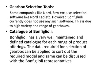 • Gearbox Selection Tools: 
Some companies like Nord, Sew etc. use selection 
software like Nord Cad etc. However, Bonfiglioli 
currently does not use any such software. This is due 
to high variety and range of gearboxes. 
• Catalogue of Bonfiglioli: 
Bonfiglioli has a very well maintained and 
defined catalogue for each range of product 
offerings. The data required for selection of 
gearbox can be applied to sort out the 
required model and same can be discussed 
with the Bonfiglioli representatives. 
 