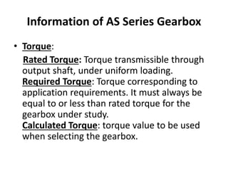 Information of AS Series Gearbox 
• Torque: 
Rated Torque: Torque transmissible through 
output shaft, under uniform loading. 
Required Torque: Torque corresponding to 
application requirements. It must always be 
equal to or less than rated torque for the 
gearbox under study. 
Calculated Torque: torque value to be used 
when selecting the gearbox. 
 