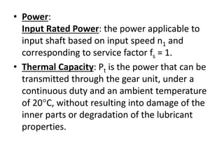 • Power: 
Input Rated Power: the power applicable to 
input shaft based on input speed n1 and 
corresponding to service factor fs = 1. 
• Thermal Capacity: Pt is the power that can be 
transmitted through the gear unit, under a 
continuous duty and an ambient temperature 
of 20C, without resulting into damage of the 
inner parts or degradation of the lubricant 
properties. 
 