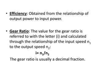 • Efficiency: Obtained from the relationship of 
output power to input power. 
• Gear Ratio: The value for the gear ratio is 
referred to with the letter (i) and calculated 
through the relationship of the input speed n1 
to the output speed n2: 
i= n1/n2 
The gear ratio is usually a decimal fraction. 
 